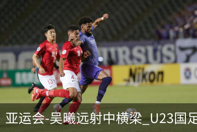 亚运会-吴曦远射中横梁 U23国足0-0憾平伊朗暂列次席